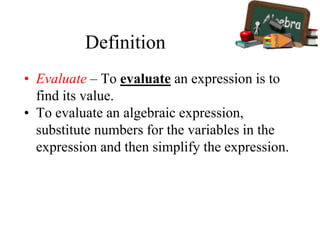 Definition
• Evaluate – To evaluate an expression is to
find its value.
• To evaluate an algebraic expression,
substitute numbers for the variables in the
expression and then simplify the expression.
 