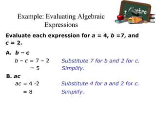 Example: Evaluating Algebraic
Expressions
Evaluate each expression for a = 4, b =7, and
c = 2.
A. b – c
b – c = 7 – 2
= 5
B. ac
ac = 4 ·2
= 8
Substitute 7 for b and 2 for c.
Simplify.
Substitute 4 for a and 2 for c.
Simplify.
 