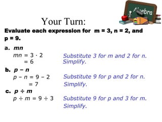 Your Turn:
Evaluate each expression for m = 3, n = 2, and
p = 9.
a. mn
b. p – n
c. p ÷ m
Substitute 3 for m and 2 for n.mn = 3 · 2
Simplify.= 6
Substitute 9 for p and 2 for n.p – n = 9 – 2
Simplify.= 7
Substitute 9 for p and 3 for m.p ÷ m = 9 ÷ 3
Simplify.
 