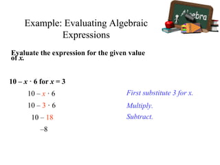 Example: Evaluating Algebraic
Expressions
Evaluate the expression for the given value
of x.
10 – x · 6 for x = 3
First substitute 3 for x.10 – x · 6
10 – 3 · 6 Multiply.
10 – 18 Subtract.
–8
 