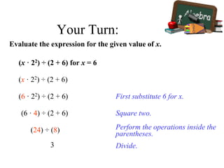Your Turn:
Evaluate the expression for the given value of x.
(x · 22) ÷ (2 + 6) for x = 6
(x · 22) ÷ (2 + 6)
First substitute 6 for x.(6 · 22) ÷ (2 + 6)
Square two.(6 · 4) ÷ (2 + 6)
Perform the operations inside the
parentheses.
(24) ÷ (8)
Divide.3
 