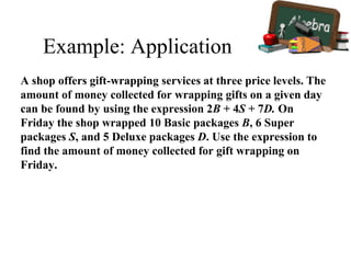 Example: Application
A shop offers gift-wrapping services at three price levels. The
amount of money collected for wrapping gifts on a given day
can be found by using the expression 2B + 4S + 7D. On
Friday the shop wrapped 10 Basic packages B, 6 Super
packages S, and 5 Deluxe packages D. Use the expression to
find the amount of money collected for gift wrapping on
Friday.
 