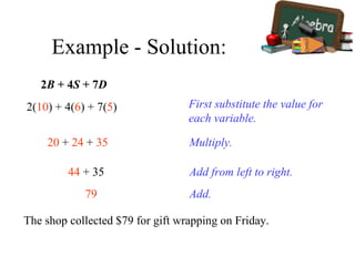 Example - Solution:
2B + 4S + 7D
First substitute the value for
each variable.
2(10) + 4(6) + 7(5)
Multiply.20 + 24 + 35
Add from left to right.44 + 35
Add.79
The shop collected $79 for gift wrapping on Friday.
 
