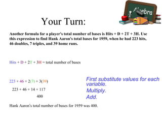 Your Turn:
Another formula for a player's total number of bases is Hits + D + 2T + 3H. Use
this expression to find Hank Aaron's total bases for 1959, when he had 223 hits,
46 doubles, 7 triples, and 39 home runs.
Hits + D + 2T + 3H = total number of bases
First substitute values for each
variable.
223 + 46 + 2(7) + 3(39)
Multiply.223 + 46 + 14 + 117
Add.400
Hank Aaron’s total number of bases for 1959 was 400.
 