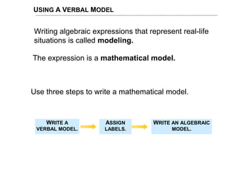 USING A VERBAL MODEL
Use three steps to write a mathematical model.
WRITE A
VERBAL MODEL.
ASSIGN
LABELS.
WRITE AN ALGEBRAIC
MODEL.
Writing algebraic expressions that represent real-life
situations is called modeling.
The expression is a mathematical model.
 