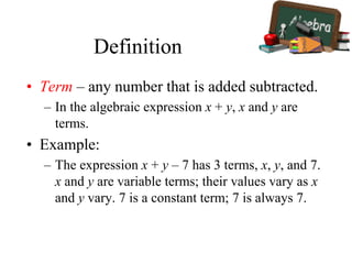 Definition
• Term – any number that is added subtracted.
– In the algebraic expression x + y, x and y are
terms.
• Example:
– The expression x + y – 7 has 3 terms, x, y, and 7.
x and y are variable terms; their values vary as x
and y vary. 7 is a constant term; 7 is always 7.
 