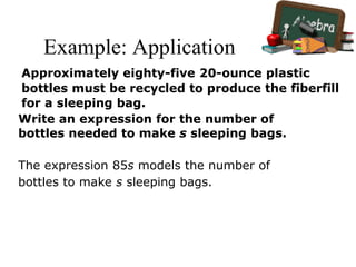 Example: Application
Write an expression for the number of
bottles needed to make s sleeping bags.
The expression 85s models the number of
bottles to make s sleeping bags.
Approximately eighty-five 20-ounce plastic
bottles must be recycled to produce the fiberfill
for a sleeping bag.
 
