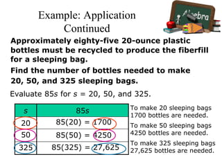 Example: Application
Continued
Approximately eighty-five 20-ounce plastic
bottles must be recycled to produce the fiberfill
for a sleeping bag.
Find the number of bottles needed to make
20, 50, and 325 sleeping bags.
Evaluate 85s for s = 20, 50, and 325.
s 85s
20
50
325
85(20) = 1700
To make 20 sleeping bags
1700 bottles are needed.
85(50) = 4250
To make 50 sleeping bags
4250 bottles are needed.
85(325) = 27,625
To make 325 sleeping bags
27,625 bottles are needed.
 