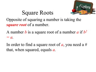 Opposite of squaring a number is taking the
square root of a number.
A number b is a square root of a number a if b2
= a.
In order to find a square root of a, you need a #
that, when squared, equals a.
Square Roots
 