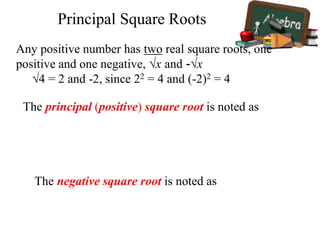 The principal (positive) square root is noted as
The negative square root is noted as
Principal Square Roots
Any positive number has two real square roots, one
positive and one negative, √x and -√x
√4 = 2 and -2, since 22 = 4 and (-2)2 = 4
 