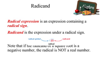 Radical expression is an expression containing a
radical sign.
Radicand is the expression under a radical sign.
Note that if the radicand of a square root is a
negative number, the radical is NOT a real number.
Radicand
 