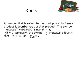 Roots
A number that is raised to the third power to form a
product is a cube root of that product. The symbol
indicates a cube root. Since 23 = 8,
= 2. Similarly, the symbol indicates a fourth
root: 24 = 16, so = 2.
 