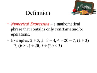 Definition
• Numerical Expression – a mathematical
phrase that contains only constants and/or
operations.
• Examples: 2 + 3, 5 ∙ 3 – 4, 4 + 20 – 7, (2 + 3)
– 7, (6 × 2) ÷ 20, 5 ÷ (20 × 3)
 