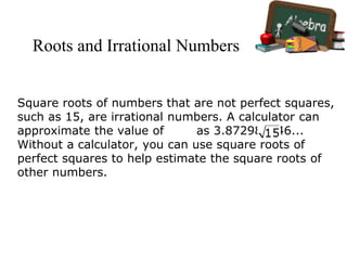 Roots and Irrational Numbers
Square roots of numbers that are not perfect squares,
such as 15, are irrational numbers. A calculator can
approximate the value of as 3.872983346...
Without a calculator, you can use square roots of
perfect squares to help estimate the square roots of
other numbers.
 