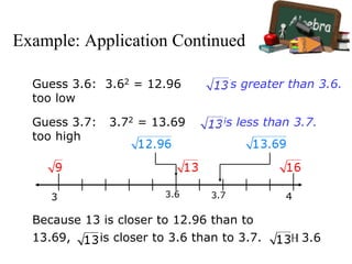 Example: Application Continued
3.63 3.7 4
Guess 3.6: 3.62 = 12.96
too low
is greater than 3.6.
Guess 3.7: 3.72 = 13.69
too high
is less than 3.7.
Because 13 is closer to 12.96 than to
13.69, is closer to 3.6 than to 3.7.  3.6
 