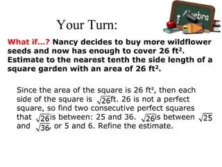 Your Turn:
What if…? Nancy decides to buy more wildflower
seeds and now has enough to cover 26 ft2.
Estimate to the nearest tenth the side length of a
square garden with an area of 26 ft2.
Since the area of the square is 26 ft², then each
side of the square is ft. 26 is not a perfect
square, so find two consecutive perfect squares
that is between: 25 and 36. is between
and , or 5 and 6. Refine the estimate.
 
