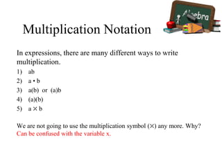 Multiplication Notation
In expressions, there are many different ways to write
multiplication.
1) ab
2) a • b
3) a(b) or (a)b
4) (a)(b)
5) a ⤫ b
We are not going to use the multiplication symbol (⤫) any more. Why?
Can be confused with the variable x.
 