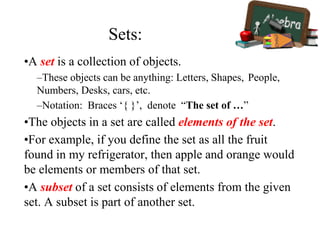 •A set is a collection of objects.
–These objects can be anything: Letters, Shapes, People,
Numbers, Desks, cars, etc.
–Notation: Braces ‘{ }’, denote “The set of …”
•The objects in a set are called elements of the set.
•For example, if you define the set as all the fruit
found in my refrigerator, then apple and orange would
be elements or members of that set.
•A subset of a set consists of elements from the given
set. A subset is part of another set.
Sets:
 