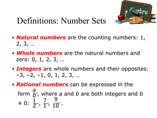 Definitions: Number Sets
• Natural numbers are the counting numbers: 1,
2, 3, …
• Whole numbers are the natural numbers and
zero: 0, 1, 2, 3, …
• Integers are whole numbers and their opposites:
–3, –2, –1, 0, 1, 2, 3, …
• Rational numbers can be expressed in the
form , where a and b are both integers and b
≠ 0: , , .
a
b
1
2
7
1
9
10
 