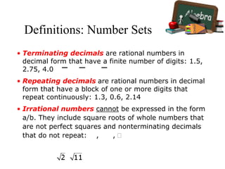 Definitions: Number Sets
• Terminating decimals are rational numbers in
decimal form that have a finite number of digits: 1.5,
2.75, 4.0
• Repeating decimals are rational numbers in decimal
form that have a block of one or more digits that
repeat continuously: 1.3, 0.6, 2.14
• Irrational numbers cannot be expressed in the form
a/b. They include square roots of whole numbers that
are not perfect squares and nonterminating decimals
that do not repeat: , , 
 