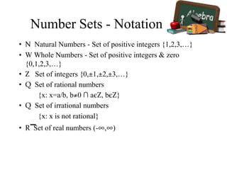 Number Sets - Notation
• Ν Natural Numbers - Set of positive integers {1,2,3,…}
• W Whole Numbers - Set of positive integers & zero
{0,1,2,3,…}
• Z Set of integers {0,±1,±2,±3,…}
• Q Set of rational numbers
{x: x=a/b, b≠0 ∩ aєΖ, bєΖ}
• Q Set of irrational numbers
{x: x is not rational}
• R Set of real numbers (-∞,∞)
 