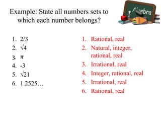 Example: State all numbers sets to
which each number belongs?
1. 2/3
2. √4
3. π
4. -3
5. √21
6. 1.2525…
1. Rational, real
2. Natural, integer,
rational, real
3. Irrational, real
4. Integer, rational, real
5. Irrational, real
6. Rational, real
 