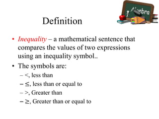 Definition
• Inequality – a mathematical sentence that
compares the values of two expressions
using an inequality symbol..
• The symbols are:
– <, less than
– ≤, less than or equal to
– >, Greater than
– ≥, Greater than or equal to
 