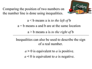 Comparing the position of two numbers on
the number line is done using inequalities.
a < b means a is to the left of b
a = b means a and b are at the same location
a > b means a is to the right of b
Inequalities can also be used to describe the sign
of a real number.
a > 0 is equivalent to a is positive.
a < 0 is equivalent to a is negative.
 