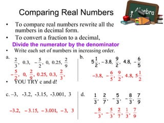 Comparing Real Numbers
• To compare real numbers rewrite all the
numbers in decimal form.
• To convert a fraction to a decimal,
• Write each set of numbers in increasing order.
a. b.
• YOU TRY c and d!
c. –3, -3.2, -3.15, -3.001, 3 d.
Divide the numerator by the denominator
 