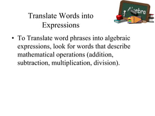 Translate Words into
Expressions
• To Translate word phrases into algebraic
expressions, look for words that describe
mathematical operations (addition,
subtraction, multiplication, division).
 