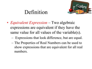 Definition
• Equivalent Expression – Two algebraic
expressions are equivalent if they have the
same value for all values of the variable(s).
– Expressions that look difference, but are equal.
– The Properties of Real Numbers can be used to
show expressions that are equivalent for all real
numbers.
 