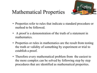 Mathematical Properties
• Properties refer to rules that indicate a standard procedure or
method to be followed.
• A proof is a demonstration of the truth of a statement in
mathematics.
• Properties or rules in mathematics are the result from testing
the truth or validity of something by experiment or trial to
establish a proof.
• Therefore every mathematical problem from the easiest to
the more complex can be solved by following step by step
procedures that are identified as mathematical properties.
 