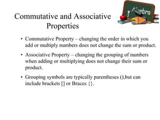 Commutative and Associative
Properties
• Commutative Property – changing the order in which you
add or multiply numbers does not change the sum or product.
• Associative Property – changing the grouping of numbers
when adding or multiplying does not change their sum or
product.
• Grouping symbols are typically parentheses (),but can
include brackets [] or Braces {}.
 