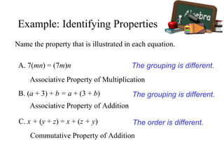 Name the property that is illustrated in each equation.
A. 7(mn) = (7m)n
Associative Property of Multiplication
The grouping is different.
B. (a + 3) + b = a + (3 + b)
Associative Property of Addition
The grouping is different.
C. x + (y + z) = x + (z + y)
Commutative Property of Addition
The order is different.
Example: Identifying Properties
 