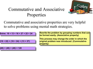 Commutative and associative properties are very helpful
to solve problems using mental math strategies.
Solve: 18 + 13 + 16 + 27 + 22 + 24 Rewrite the problem by grouping numbers that can
be formed easily. (Associative property)
This process may change the order in which the
original problem was introduced. (Commutative
property)
(18 + 22) + (16 + 24) + (13 + 27)
(40) + (40) + (40) = 120
Commutative and Associative
Properties
 