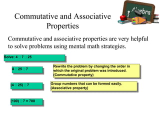 Commutative and associative properties are very helpful
to solve problems using mental math strategies.
Solve: 4 7 25
Rewrite the problem by changing the order in
which the original problem was introduced.
(Commutative property)
4 25 7
(4 25) 7
(100) 7 = 700
Group numbers that can be formed easily.
(Associative property)
Commutative and Associative
Properties
 