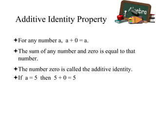 Additive Identity Property
For any number a, a + 0 = a.
The sum of any number and zero is equal to that
number.
The number zero is called the additive identity.
If a = 5 then 5 + 0 = 5
 