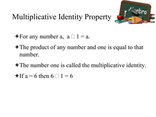 Multiplicative Identity Property
For any number a, a  1 = a.
The product of any number and one is equal to that
number.
The number one is called the multiplicative identity.
If a = 6 then 6  1 = 6
 