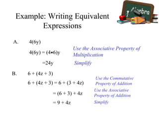 Example: Writing Equivalent
Expressions
A. 4(6y)
Use the Associative Property of
Multiplication4(6y) = (4•6)y
Simplify=24y
B. 6 + (4z + 3)
6 + (4z + 3) = 6 + (3 + 4z)
= (6 + 3) + 4z
= 9 + 4z
Use the Commutative
Property of Addition
Use the Associative
Property of Addition
Simplify
 