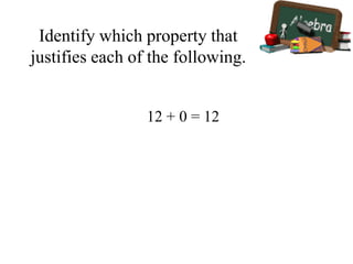 Identify which property that
justifies each of the following.
12 + 0 = 12
 