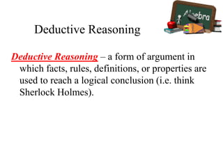 Deductive Reasoning
Deductive Reasoning – a form of argument in
which facts, rules, definitions, or properties are
used to reach a logical conclusion (i.e. think
Sherlock Holmes).
 