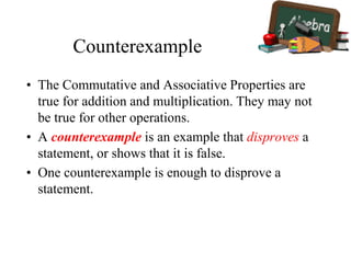 Counterexample
• The Commutative and Associative Properties are
true for addition and multiplication. They may not
be true for other operations.
• A counterexample is an example that disproves a
statement, or shows that it is false.
• One counterexample is enough to disprove a
statement.
 