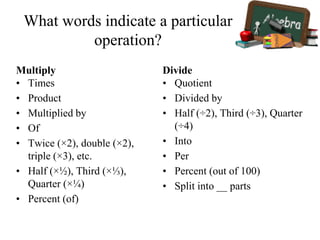 What words indicate a particular
operation?
Multiply
• Times
• Product
• Multiplied by
• Of
• Twice (×2), double (×2),
triple (×3), etc.
• Half (×½), Third (×⅓),
Quarter (×¼)
• Percent (of)
Divide
• Quotient
• Divided by
• Half (÷2), Third (÷3), Quarter
(÷4)
• Into
• Per
• Percent (out of 100)
• Split into __ parts
 