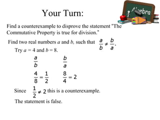 Find a counterexample to disprove the statement “The
Commutative Property is true for division.”
Find two real numbers a and b, such that
Try a = 4 and b = 8.
Since , this is a counterexample.
The statement is false.
Your Turn:
 