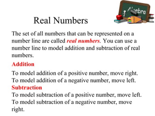 The set of all numbers that can be represented on a
number line are called real numbers. You can use a
number line to model addition and subtraction of real
numbers.
Addition
To model addition of a positive number, move right.
To model addition of a negative number, move left.
Subtraction
To model subtraction of a positive number, move left.
To model subtraction of a negative number, move
right.
Real Numbers
 