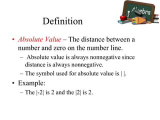 Definition
• Absolute Value – The distance between a
number and zero on the number line.
– Absolute value is always nonnegative since
distance is always nonnegative.
– The symbol used for absolute value is | |.
• Example:
– The |-2| is 2 and the |2| is 2.
 