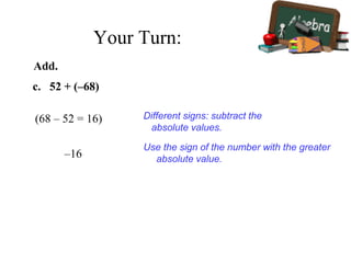 c. 52 + (–68)
(68 – 52 = 16)
–16
Use the sign of the number with the greater
absolute value.
Different signs: subtract the
absolute values.
Add.
Your Turn:
 