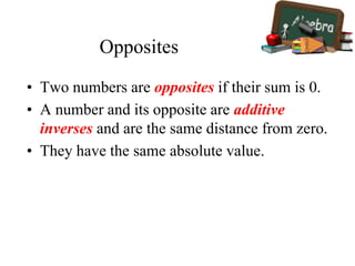 Opposites
• Two numbers are opposites if their sum is 0.
• A number and its opposite are additive
inverses and are the same distance from zero.
• They have the same absolute value.
 