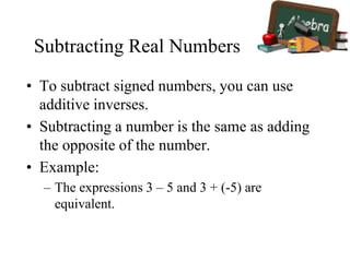 Subtracting Real Numbers
• To subtract signed numbers, you can use
additive inverses.
• Subtracting a number is the same as adding
the opposite of the number.
• Example:
– The expressions 3 – 5 and 3 + (-5) are
equivalent.
 