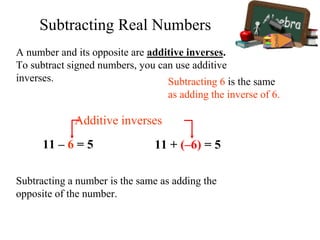 A number and its opposite are additive inverses.
To subtract signed numbers, you can use additive
inverses.
11 – 6 = 5 11 + (–6) = 5
Additive inverses
Subtracting 6 is the same
as adding the inverse of 6.
Subtracting a number is the same as adding the
opposite of the number.
Subtracting Real Numbers
 